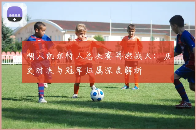 湖人凯尔特人总决赛再燃战火：历史对决与冠军归属深度解析