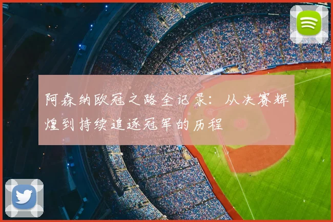 阿森纳欧冠之路全记录：从决赛辉煌到持续追逐冠军的历程
