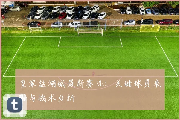 皇家盐湖城最新赛况：关键球员表现与战术分析