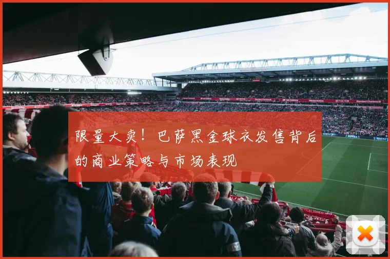 限量大卖！巴萨黑金球衣发售背后的商业策略与市场表现