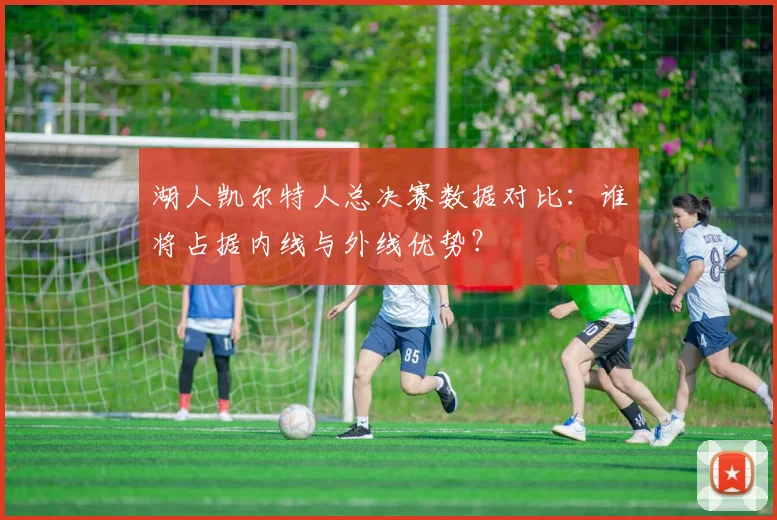 湖人凯尔特人总决赛数据对比：谁将占据内线与外线优势？